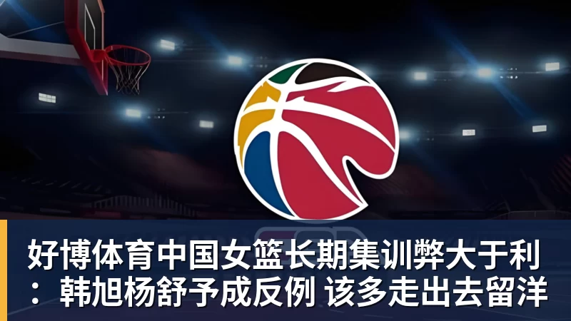 好博体育中国女篮长期集训弊大于利：韩旭杨舒予成反例 该多走出去留洋