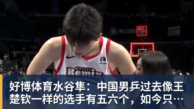 好博体育水谷隼:中国男乒过去像王楚钦一样的选手有五六个,如今只依赖他一人